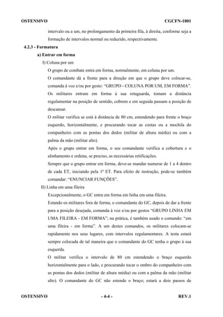 OSTENSIVO

CGCFN-1001
intervalo ou a um, no prolongamento da primeira fila, à direita, conforme seja a
formação de intervalos normal ou reduzido, respectivamente.

4.2.3 - Formatura
a) Entrar em forma
I) Coluna por um
O grupo de combate entra em forma, normalmente, em coluna por um.
O comandante dá a frente para a direção em que o grupo deve colocar-se,
comanda à voz e/ou por gesto: “GRUPO - COLUNA POR UM, EM FORMA”.
Os militares entram em forma à sua retaguarda, tomam a distância
regulamentar na posição de sentido, cobrem e em seguida passam a posição de
descansar.
O militar verifica se está à distância de 80 cm, estendendo para frente o braço
esquerdo, horizontalmente, e procurando tocar as costas ou a mochila do
companheiro com as pontas dos dedos (militar de altura média) ou com a
palma da mão (militar alto).
Após o grupo entrar em forma, o seu comandante verifica a cobertura e o
alinhamento e ordena, se preciso, as necessárias retificações.
Sempre que o grupo entrar em forma, deve-se mandar numerar de 1 a 4 dentro
de cada ET, iniciando pela 1ª ET. Para efeito de instrução, pode-se também
comandar: “ENUNCIAR FUNÇÕES”.
II) Linha em uma fileira
Excepcionalmente, o GC entra em forma em linha em uma fileira.
Estando os militares fora de forma, o comandante do GC, depois de dar a frente
para a posição desejada, comanda à voz e/ou por gestos “GRUPO LINHA EM
UMA FILEIRA - EM FORMA”; na prática, é também usado o comando: “em
uma fileira - em forma”. A um destes comandos, os militares colocam-se
rapidamente nos seus lugares, com intervalos regulamentares. A testa estará
sempre colocada de tal maneira que o comandante do GC tenha o grupo à sua
esquerda.
O militar verifica o intervalo de 80 cm estendendo o braço esquerdo
horizontalmente para o lado, e procurando tocar o ombro do companheiro com
as pontas dos dedos (militar de altura média) ou com a palma da mão (militar
alto). O comandante do GC não estende o braço; estará a dois passos de

OSTENSIVO

- 4-4 -

REV.1

 
