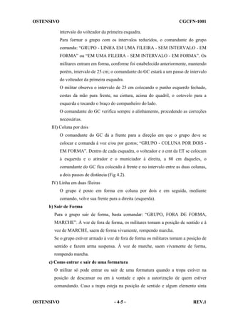OSTENSIVO

CGCFN-1001
intervalo do volteador da primeira esquadra.
Para formar o grupo com os intervalos reduzidos, o comandante do grupo
comanda: “GRUPO - LINHA EM UMA FILEIRA - SEM INTERVALO - EM
FORMA” ou “EM UMA FILEIRA - SEM INTERVALO - EM FORMA”. Os
militares entram em forma, conforme foi estabelecido anteriormente, mantendo
porém, intervalo de 25 cm; o comandante do GC estará a um passo de intervalo
do volteador da primeira esquadra.
O militar observa o intervalo de 25 cm colocando o punho esquerdo fechado,
costas da mão para frente, na cintura, acima do quadril, o cotovelo para a
esquerda e tocando o braço do companheiro do lado.
O comandante do GC verifica sempre o alinhamento, procedendo as correções
necessárias.

III) Coluna por dois
O comandante do GC dá a frente para a direção em que o grupo deve se
colocar e comanda à voz e/ou por gestos; “GRUPO - COLUNA POR DOIS EM FORMA”. Dentro de cada esquadra, o volteador e o cmt da ET se colocam
à esquerda e o atirador e o municiador à direita, a 80 cm daqueles, o
comandante do GC fica colocado à frente e no intervalo entre as duas colunas,
a dois passos de distância (Fig 4.2).
IV) Linha em duas fileiras
O grupo é posto em forma em coluna por dois e em seguida, mediante
comando, volve sua frente para a direita (esquerda).
b) Sair de Forma
Para o grupo sair de forma, basta comandar: “GRUPO, FORA DE FORMA,
MARCHE”. À voz de fora de forma, os militares tomam a posição de sentido e à
voz de MARCHE, saem de forma vivamente, rompendo marcha.
Se o grupo estiver armado à voz de fora de forma os militares tomam a posição de
sentido e fazem arma suspensa. À voz de marche, saem vivamente de forma,
rompendo marcha.
c) Como entrar e sair de uma formatura
O militar só pode entrar ou sair de uma formatura quando a tropa estiver na
posição de descansar ou em à vontade e após a autorização de quem estiver
comandando. Caso a tropa esteja na posição de sentido e algum elemento sinta

OSTENSIVO

- 4-5 -

REV.1

 