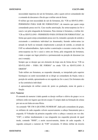 OSTENSIVO

CGCFN-1001

necessidade imperiosa de sair de formatura, cabe a quem estiver comandando dar
o comando de descansar a fim de que o militar saia de forma.
O militar que tem necessidade de sair de formatura, diz: “CB ou SD-FULANO PERMISSÃO PARA SAIR DE FORMATURA”, de maneira que quem esteja
comandando possa ouvi-lo. Caso receba autorização, faz arma-suspensa (se for o
caso) e sai pela retaguarda da formatura. Para retornar à formatura, o militar diz:
“CB ou SD-FULANO - PERMISSÃO PARA ENTRAR EM FORMATURA”, de
forma que quem esteja comandando possa ouvi-lo, tomando a posição de sentido e
executando a continência individual (se desarmado), fazendo ombro-arma (se
armado de fuzil) ou tomando simplesmente a posição de sentido, se armado de
FAP ou submetralhadora. Após receber a autorização e executar a meia-volta, faz
arma-suspensa (se for o caso) e entra em forma, pela retaguarda da formatura,
vindo a ocupar seu lugar primitivo e permanecendo na posição de descansar (ou
em à vontade).
Sempre que se desejar que um elemento da tropa saia de forma diz-se: “CB ou
SD-FULANO - FORA DE FORMA” ou ainda “CB ou SD-FULANO À
ORDEM”.
Todo militar em formatura, ao responder chamada, se interpelado pelo superior
hierárquico ou sentir necessidade de se dirigir ao comandante da fração, toma a
posição de sentido, apresentando-se em seguida (se for o caso). Em formatura não
se faz continência individual.
A apresentação do militar consta de: posto ou graduação, nome de guerra e
função.
4.2.4 - Numerar
O comando de numerar é dado quando se deseja verificar o efetivo do grupo e se os
militares estão nos lugares que devem ocupar. É sempre dado na formação de coluna
por um ou em linha em uma fileira.
Ao comando “DE UM A QUATRO, NUMERAR”, dado pelo comandante do grupo,
os militares de cada esquadra volvem sucessivamente a cabeça francamente para a
esquerda. O Volteador da primeira esquadra volve a cabeça e anuncia em voz alta:
“UM”; o militar imediatamente à sua retaguarda (ou esquerda) procede de igual
modo, contando “DOIS”, e assim sucessivamente, dentro de cada esquadra. A
segunda começará a numerar de “UM” novamente. O último militar da terceira

OSTENSIVO

- 4-6 -

REV.1

 