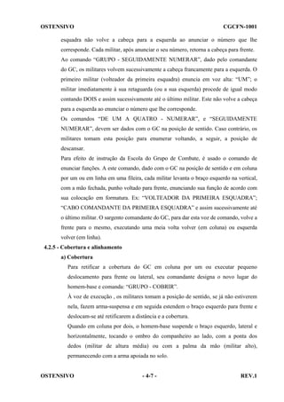 OSTENSIVO

CGCFN-1001

esquadra não volve a cabeça para a esquerda ao anunciar o número que lhe
corresponde. Cada militar, após anunciar o seu número, retorna a cabeça para frente.
Ao comando “GRUPO - SEGUIDAMENTE NUMERAR”, dado pelo comandante
do GC, os militares volvem sucessivamente a cabeça francamente para a esquerda. O
primeiro militar (volteador da primeira esquadra) enuncia em voz alta: “UM”; o
militar imediatamente à sua retaguarda (ou a sua esquerda) procede de igual modo
contando DOIS e assim sucessivamente até o último militar. Este não volve a cabeça
para a esquerda ao enunciar o número que lhe corresponde.
Os comandos “DE UM A QUATRO - NUMERAR”, e “SEGUIDAMENTE
NUMERAR”, devem ser dados com o GC na posição de sentido. Caso contrário, os
militares tomam esta posição para enumerar voltando, a seguir, a posição de
descansar.
Para efeito de instrução da Escola do Grupo de Combate, é usado o comando de
enunciar funções. A este comando, dado com o GC na posição de sentido e em coluna
por um ou em linha em uma fileira, cada militar levanta o braço esquerdo na vertical,
com a mão fechada, punho voltado para frente, enunciando sua função de acordo com
sua colocação em formatura. Ex: “VOLTEADOR DA PRIMEIRA ESQUADRA”;
“CABO COMANDANTE DA PRIMEIRA ESQUADRA” e assim sucessivamente até
o último militar. O sargento comandante do GC, para dar esta voz de comando, volve a
frente para o mesmo, executando uma meia volta volver (em coluna) ou esquerda
volver (em linha).
4.2.5 - Cobertura e alinhamento
a) Cobertura
Para retificar a cobertura do GC em coluna por um ou executar pequeno
deslocamento para frente ou lateral, seu comandante designa o novo lugar do
homem-base e comanda: “GRUPO - COBRIR”.
À voz de execução , os militares tomam a posição de sentido, se já não estiverem
nela, fazem arma-suspensa e em seguida estendem o braço esquerdo para frente e
deslocam-se até retificarem a distância e a cobertura.
Quando em coluna por dois, o homem-base suspende o braço esquerdo, lateral e
horizontalmente, tocando o ombro do companheiro ao lado, com a ponta dos
dedos (militar de altura média) ou com a palma da mão (militar alto),
permanecendo com a arma apoiada no solo.

OSTENSIVO

- 4-7 -

REV.1

 