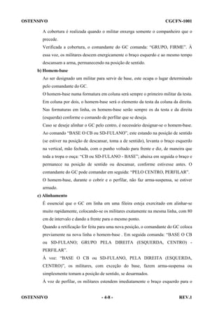 OSTENSIVO

CGCFN-1001

A cobertura é realizada quando o militar enxerga somente o companheiro que o
precede.
Verificada a cobertura, o comandante do GC comanda: “GRUPO, FIRME”. À
essa voz, os militares descem energicamente o braço esquerdo e ao mesmo tempo
descansam a arma, permanecendo na posição de sentido.
b) Homem-base
Ao ser designado um militar para servir de base, este ocupa o lugar determinado
pelo comandante do GC.
O homem-base numa formatura em coluna será sempre o primeiro militar da testa.
Em coluna por dois, o homem-base será o elemento da testa da coluna da direita.
Nas formaturas em linha, os homens-base serão sempre os da testa e da direita
(esquerda) conforme o comando de perfilar que se deseja.
Caso se deseje alinhar o GC pelo centro, é necessário designar-se o homem-base.
Ao comando “BASE O CB ou SD-FULANO”, este estando na posição de sentido
(se estiver na posição de descansar, toma a de sentido), levanta o braço esquerdo
na vertical, mão fechada, com o punho voltado para frente e diz, de maneira que
toda a tropa o ouça: “CB ou SD-FULANO - BASE”; abaixa em seguida o braço e
permanece na posição de sentido ou descansar, conforme estivesse antes. O
comandante do GC pode comandar em seguida: “PELO CENTRO, PERFILAR”.
O homem-base, durante o cobrir e o perfilar, não faz arma-suspensa, se estiver
armado.
c) Alinhamento
É essencial que o GC em linha em uma fileira esteja exercitado em alinhar-se
muito rapidamente, colocando-se os militares exatamente na mesma linha, com 80
cm de intervalo e dando a frente para o mesmo ponto.
Quando a retificação for feita para uma nova posição, o comandante do GC coloca
previamente na nova linha o homem-base . Em seguida comanda: “BASE O CB
ou SD-FULANO; GRUPO PELA DIREITA (ESQUERDA, CENTRO) PERFILAR”.
À voz: “BASE O CB ou SD-FULANO, PELA DIREITA (ESQUERDA,
CENTRO)”, os militares, com exceção do base, fazem arma-suspensa ou
simplesmente tomam a posição de sentido, se desarmados.
À voz de perfilar, os militares estendem imediatamente o braço esquerdo para o

OSTENSIVO

- 4-8 -

REV.1

 
