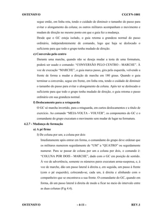 OSTENSIVO

CGCFN-1001

segue então, em linha reta, tendo o cuidado de diminuir o tamanho do passo para
evitar o alongamento da coluna; os outros militares acompanham o movimento e
mudam de direção no mesmo ponto em que o guia fez a mudança.
Desde que o GC esteja isolado, o guia retoma a grandeza normal do passo
ordinário, independentemente de comando, logo que haja se deslocado o
suficiente para que todo o grupo tenha mudado de direção.
e) Conversão pelo centro
Durante uma marcha, quando não se deseja mudar a testa de uma formatura,
poderá ser usado o comando: “CONVERSÃO PELO CENTRO - MARCHE”. À
voz de execução “MARCHE”, o guia marca passo, gira pela esquerda, volvendo a
frente de forma a mudar a direção de marcha em 180 graus. Quando o guia
terminar a conversão, segue em frente, em linha reta, tendo o cuidado de diminuir
o tamanho do passo para evitar o alongamento da coluna. Após ter se deslocado o
suficiente para que todo o grupo tenha mudado de direção, o guia retoma o passo
ordinário em sua grandeza normal.
f) Deslocamento para a retaguarda
O GC só marcha invertido, para a retaguarda, em curtos deslocamentos e a título de
exercício. Ao comando “MEIA-VOLTA - VOLVER”, os componentes do GC e o
comandante do grupo executam o movimento sem mudar de lugar na formatura.
4.2.7 - Mudança de formação
a) A pé firme
I) De coluna por um; a coluna por dois
Imediatamente após entrar em forma, o comandante do grupo deve ordenar que
os militares numerem seguidamente de “UM” a “QUATRO” ou seguidamente
numerar. Para se passar de coluna por um a coluna por dois, o comando é:
“COLUNA POR DOIS - MARCHE”, dado com o GC em posição de sentido.
À voz de advertência, somente os números pares executam arma-suspensa, e, à
voz de marche, dão um passo lateral à direita e, em seguida, um passo à frente
(com o pé esquerdo), colocando-se, cada um, à direita e alinhando com o
companheiro que se encontrava a sua frente. O comandante do GC, quando em
forma, dá um passo lateral à direita de modo a ficar no meio do intervalo entre
as duas colunas (Fig 4.4).

OSTENSIVO

- 4-11 -

REV.1

 