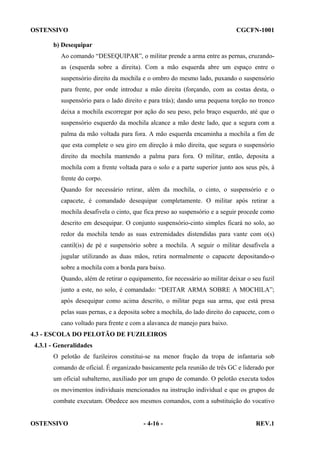 OSTENSIVO

CGCFN-1001

b) Desequipar
Ao comando “DESEQUIPAR”, o militar prende a arma entre as pernas, cruzandoas (esquerda sobre a direita). Com a mão esquerda abre um espaço entre o
suspensório direito da mochila e o ombro do mesmo lado, puxando o suspensório
para frente, por onde introduz a mão direita (forçando, com as costas desta, o
suspensório para o lado direito e para trás); dando uma pequena torção no tronco
deixa a mochila escorregar por ação do seu peso, pelo braço esquerdo, até que o
suspensório esquerdo da mochila alcance a mão deste lado, que a segura com a
palma da mão voltada para fora. A mão esquerda encaminha a mochila a fim de
que esta complete o seu giro em direção à mão direita, que segura o suspensório
direito da mochila mantendo a palma para fora. O militar, então, deposita a
mochila com a frente voltada para o solo e a parte superior junto aos seus pés, à
frente do corpo.
Quando for necessário retirar, além da mochila, o cinto, o suspensório e o
capacete, é comandado desequipar completamente. O militar após retirar a
mochila desafivela o cinto, que fica preso ao suspensório e a seguir procede como
descrito em desequipar. O conjunto suspensório-cinto simples ficará no solo, ao
redor da mochila tendo as suas extremidades distendidas para vante com o(s)
cantil(is) de pé e suspensório sobre a mochila. A seguir o militar desafivela a
jugular utilizando as duas mãos, retira normalmente o capacete depositando-o
sobre a mochila com a borda para baixo.
Quando, além de retirar o equipamento, for necessário ao militar deixar o seu fuzil
junto a este, no solo, é comandado: “DEITAR ARMA SOBRE A MOCHILA”;
após desequipar como acima descrito, o militar pega sua arma, que está presa
pelas suas pernas, e a deposita sobre a mochila, do lado direito do capacete, com o
cano voltado para frente e com a alavanca de manejo para baixo.
4.3 - ESCOLA DO PELOTÃO DE FUZILEIROS
4.3.1 - Generalidades
O pelotão de fuzileiros constitui-se na menor fração da tropa de infantaria sob
comando de oficial. É organizado basicamente pela reunião de três GC e liderado por
um oficial subalterno, auxiliado por um grupo de comando. O pelotão executa todos
os movimentos individuais mencionados na instrução individual e que os grupos de
combate executam. Obedece aos mesmos comandos, com a substituição do vocativo

OSTENSIVO

- 4-16 -

REV.1

 