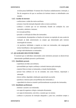 OSTENSIVO

CGCFN-1001

revelem pouca habilidade. O instrutor deve fiscalizar cuidadosamente a instrução, a
fim de assegurar-se de que os auxiliares de instrutor tratem os subordinados com
atenção.
1.4.2 - Auxiliar de instrutor
- confeccionar e cuidar dos meios auxiliares;
- arrumar o local da instrução dispondo todos os meios auxiliares;
- conhecer o assunto que vai ser ministrado, ficando em condições de, caso
necessário, substituir o instrutor;
- ter execução perfeita;
- proceder a verificação de faltas dos instruendos;
- eventualmente, desempenhar as funções de instrutor na repetição de uma sessão de
instrução já dada anteriormente ou sempre que determinado pelo instrutor
encarregado do assunto;
- ter paciência, habilidade e respeito no tratar aos instruendos, não empregando
termos humilhantes e não regulamentares; e
- corrigir individualmente os instruendos.
1.5 - QUALIDADES DOS INSTRUTORES
É essencial que os indivíduos selecionados como instrutores possuam ou desenvolvam
determinadas qualidades pessoais e profissionais.
1.5.1 - Qualidades pessoais
- experiência em lidar com militares;
- personalidade que inspire confiança e estimule interesse pela instrução;
- maneira firme no tratar os instruendos, evitando familiaridades;
- possuir bons atributos de voz de comando, tais como firmeza, impostação e
entonação
- decoro militar, dignidade e dedicação especial pela sua tarefa;
- paciência e interesse para com problemas dos instruendos; e
- capacidade de colocar-se mental e profissionalmente na posição dos instruendos.
1.5.2 - Qualidades profissionais
- dominar o assunto a ser ministrado;
- ser capaz de organizar e dirigir a instrução eficazmente;
- ser capaz de demonstrar, com êxito, o assunto que vai ensinar;
- conhecer os processos de instrução adequados e, para isso, considerar sempre a

OSTENSIVO

- 1-7 -

REV.1

 