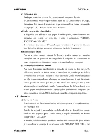 OSTENSIVO

CGCFN-1001

d) Coluna por um
Os Grupos, em coluna por um, são colocados um à retaguarda do outro.
O Comandante do pelotão se posiciona na frente do SG-Comandante do 1o Grupo,
distância de dois passos. O restante do grupo de comando se coloca à retaguarda
do 3o grupo. O SG- Auxiliar fica na cauda da coluna.
e) Linha em seis, três e duas fileiras
A disposição dos militares e dos grupos é obtida quando, respectivamente, nas
formações em coluna por seis, três e dois, é comandado: “DIREITA
(ESQUERDA) – VOLVER”.
O comandante do pelotão, o SG-Auxiliar, os comandantes de grupo (na linha em
duas fileiras) se colocam sempre no alinhamento da fileira da vanguarda.
f) Formação por altura
Para as revistas, paradas, guardas de honra e serviços podem ser adotadas
formações com os graduados por antigüidade, à retaguarda do comandante do
grupo e os demais por altura, desprezando-se a organização por esquadras.
g) Formação para passo de estrada
Para passo de estrada o pelotão utiliza a formação em coluna por dois ou três. Os
militares se mantêm em forma, menos o comandante do pelotão que se desloca
livremente para fiscalizar a marcha ao longo da coluna. Com o pelotão em coluna
por três, os grupos estarão em coluna por um e marcham num só lado da estrada.
Com o pelotão em coluna por dois, os GC estarão em coluna por dois e cada
coluna marcha por um lado da estrada. Os comandantes dos GC marcham à testa
de seus grupos na coluna da direita. Os mensageiros permanecem à retaguarda dos
GC, a esquerda da estrada. O SG-Auxiliar, à esquerda, à retaguarda do pelotão.
4.3.3 - Formatura
a) Entrar em forma
O pelotão entra em forma, normalmente, em coluna por três e, excepcionalmente,
em coluna por dois.
Quando for necessário ter o pelotão em linha, ele deve ser formado em coluna,
dando o lado esquerdo para a futura frente, e depois comandado ao pelotão
“ESQUERDA - VOLVER”.
A pé firme, o comandante do pelotão dá a frente para a direção em que o pelotão
deve se colocar e comanda, à voz e/ou por gesto, “COLUNA POR TRÊS - EM

OSTENSIVO

- 4-19 -

REV.1

 