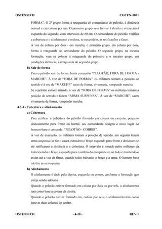 OSTENSIVO

CGCFN-1001

FORMA”. O 2o grupo forma à retaguarda do comandante do pelotão, à distância
normal e em coluna por um. O primeiro grupo vem formar à direita e o terceiro à
esquerda do segundo, com intervalos de 80 cm. O comandante do pelotão verifica
a cobertura e o alinhamento e ordena, se necessário, as retificações a fazer.
À voz de coluna por dois - em marcha, o primeiro grupo, em coluna por dois,
forma à retaguarda do comandante do pelotão. O segundo grupo, na mesma
formação, vem se colocar à retaguarda do primeiro e o terceiro grupo, em
condições idênticas, à retaguarda do segundo grupo.
b) Sair de forma
Para o pelotão sair de forma, basta comandar “PELOTÃO, FORA DE FORMA MARCHE”. À voz de “FORA DE FORMA”, os militares tomam a posição de
sentido e à voz de “MARCHE” saem de forma, vivamente, rompendo marcha.
Se o pelotão estiver armado, à voz de “FORA DE FORMA” os militares tomam a
posição de sentido e fazem “ARMA SUSPENSA”. À voz de “MARCHE”, saem
vivamente de forma, rompendo marcha.
4.3.4 - Cobertura e alinhamento
a) Cobertura
Para retificar a cobertura do pelotão formado em coluna ou executar pequeno
deslocamento para frente ou lateral, seu comandante designa o novo lugar do
homem-base e comanda: “PELOTÃO - COBRIR”.
À voz de execução, os militares tomam a posição de sentido, em seguida fazem
arma-suspensa (se for o caso), estendem o braço esquerdo para frente e deslocam-se
até retificarem a distância e a cobertura. O intervalo é tomado pelos militares da
testa levando o braço esquerdo para o ombro do companheiro ao lado e mantendo-o
assim até a voz de firme, quando todos baixarão o braço e a arma. O homem-base
não faz arma suspensa.
b) Alinhamento
O alinhamento é dado pela direita, esquerda ou centro, conforme a formação que
esteja sendo adotada.
Quando o pelotão estiver formado em coluna por dois ou por três, o alinhamento
terá como base a coluna da direita.
Quando o pelotão estiver formado em, coluna por seis, o alinhamento terá como
base as duas colunas do centro.

OSTENSIVO

- 4-20 -

REV.1

 