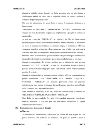 OSTENSIVO

CGCFN-1001

Quando o pelotão estiver formado em linha, em duas, três ou seis fileiras, o
alinhamento poderá ter como base a esquerda, direita ou centro, conforme o
comando de perfilar que se deseja.
No caso do alinhamento ter como base o centro, é necessário designar-se o
homem-base .
Ao comando de “PELA DIREITA (ESQUERDA - CENTRO)”, os militares, com
exceção do base, fazem arma-suspensa ou simplesmente a posição de sentido, se
desarmados.
À voz de execução “PERFILAR”, os militares da fila do homem-base
(direita/esquerda/centro) estendem imediatamente o braço à frente e na horizontal,
de modo a tomarem as distâncias. Ao mesmo tempo, os militares da fileira da
vanguarda estendem vivamente o braço esquerdo para o lado e na horizontal e
voltam o rosto para o homem-base . Em seguida tomam os intervalos e alinham.
O militar estará no alinhamento quando, tendo a cabeça voltada para o lado direito
(esquerdo) vê somente o companheiro que se acha imediatamente ao seu lado.
Quando o comandante do pelotão verificar que o alinhamento está correto,
comanda: “PELOTÃO - FIRME”. A essa voz, os militares descem o braço à
posição inicial, voltam a cabeça para frente e descansam a arma, permanecendo na
posição de sentido.
Quando se quiser reduzir o intervalo entre os militares a 25 cm, o comandante do
pelotão comandará: “SEM INTERVALO, PELA DIREITA (ESQUERDA,
CENTRO) - PERFILAR”. Os militares procedem como foi prescrito
anteriormente, mas tomam o intervalo de acordo com o que ficou especificado,
sobre o assunto, para o grupo de combate.
Para retomar os intervalos de 80 cm, indica-se o militar base e comanda-se:
“PELA DIREITA (ESQUERDA, CENTRO) - PERFILAR”.
Obs: Toda vez que o pelotão fizer alto e for mandado descansar, os militares
deverão alinhar-se e cobrir-se por um movimento instantâneo e rápido,
independente de comando.
4.3.5 - Deslocamentos e mudanças de direção
a) Marchas
As marchas são, normalmente, executadas em coluna por seis ou por três, em
passo ordinário, sem cadência, ou acelerado. Em passo de estrada é usual a

OSTENSIVO

- 4-21 -

REV.1

 