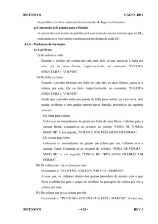 OSTENSIVO

CGCFN-1001

do pelotão executam o movimento sem mudar de lugar na formatura.
g) Conversão pelo centro para o Pelotão
A conversão pelo centro do pelotão será executada da mesma maneira que no GC,
realizando-se o movimento simultaneamente dentro de cada GC.
4.3.6 - Mudanças de formação
a) A pé firme
I) De coluna a linha
Estando o pelotão em coluna por seis, três, dois ou um, passa-se à linha em
seis, três ou duas fileiras, respectivamente, ao comando: “DIREITA
(ESQUERDA) - VOLVER”.
II) De linha a coluna
Estando o pelotão formado em linha em seis, três ou duas fileiras, passa-se a
coluna por seis, três ou dois, respectivamente, ao comando: “DIREITA
(ESQUERDA) - VOLVER”.
Desde que o pelotão tenha que passar de linha para coluna, ou vice-versa, sem
mudar de frente e sem ganhar terreno nessa direção, procede-se da seguinte
maneira:
- De linha para coluna
Coloca-se os comandantes de grupo em linha de uma fileira, voltados para a
mesma frente, comanda-se ao restante do pelotão “FORA DE FORMA
MARCHE” e, em seguida, “COLUNA POR TRÊS (SEIS) EM FORMA”.
- De coluna para linha
Coloca-se os comandantes de grupos em coluna por um, voltados para a
mesma frente. Comanda-se ao restante do pelotão: “FORA DE FORMA MARCHE” e, em seguida, “LINHA DE TRÊS (SEIS) FILEIRAS EM
FORMA”.
III) De coluna por três a coluna por seis
O comando é: “PELOTÃO - COLUNA POR SEIS - MARCHE”.
A essa voz, os militares dentro dos grupos procedem de acordo com o que
ficou estabelecido para o grupo de combate na passagem de coluna por um a
coluna por dois.
IV) De coluna por seis a coluna por três
O comando é: “PELOTÃO - COLUNA POR TRÊS - MARCHE”. A essa voz,

OSTENSIVO

- 4-23 -

REV.1

 