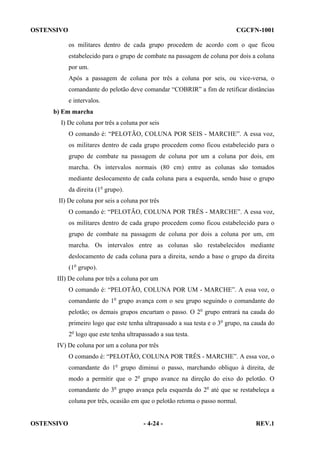 OSTENSIVO

CGCFN-1001
os militares dentro de cada grupo procedem de acordo com o que ficou
estabelecido para o grupo de combate na passagem de coluna por dois a coluna
por um.
Após a passagem de coluna por três a coluna por seis, ou vice-versa, o
comandante do pelotão deve comandar “COBRIR” a fim de retificar distâncias
e intervalos.

b) Em marcha
I) De coluna por três a coluna por seis
O comando é: “PELOTÃO, COLUNA POR SEIS - MARCHE”. A essa voz,
os militares dentro de cada grupo procedem como ficou estabelecido para o
grupo de combate na passagem de coluna por um a coluna por dois, em
marcha. Os intervalos normais (80 cm) entre as colunas são tomados
mediante deslocamento de cada coluna para a esquerda, sendo base o grupo
da direita (1o grupo).
II) De coluna por seis a coluna por três
O comando é: “PELOTÃO, COLUNA POR TRÊS - MARCHE”. A essa voz,
os militares dentro de cada grupo procedem como ficou estabelecido para o
grupo de combate na passagem de coluna por dois a coluna por um, em
marcha. Os intervalos entre as colunas são restabelecidos mediante
deslocamento de cada coluna para a direita, sendo a base o grupo da direita
(1o grupo).
III) De coluna por três a coluna por um
O comando é: “PELOTÃO, COLUNA POR UM - MARCHE”. A essa voz, o
comandante do 1o grupo avança com o seu grupo seguindo o comandante do
pelotão; os demais grupos encurtam o passo. O 2o grupo entrará na cauda do
primeiro logo que este tenha ultrapassado a sua testa e o 3o grupo, na cauda do
2o logo que este tenha ultrapassado a sua testa.
IV) De coluna por um a coluna por três
O comando é: “PELOTÃO, COLUNA POR TRÊS - MARCHE”. A essa voz, o
comandante do 1o grupo diminui o passo, marchando obliquo à direita, de
modo a permitir que o 2o grupo avance na direção do eixo do pelotão. O
comandante do 3o grupo avança pela esquerda do 2o até que se restabeleça a
coluna por três, ocasião em que o pelotão retoma o passo normal.

OSTENSIVO

- 4-24 -

REV.1

 