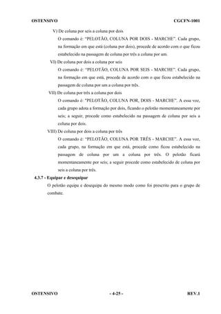 OSTENSIVO

CGCFN-1001

V) De coluna por seis a coluna por dois
O comando é: “PELOTÃO, COLUNA POR DOIS - MARCHE”. Cada grupo,
na formação em que está (coluna por dois), procede de acordo com o que ficou
estabelecido na passagem de coluna por três a coluna por um.
VI) De coluna por dois a coluna por seis
O comando é: “PELOTÃO, COLUNA POR SEIS - MARCHE”. Cada grupo,
na formação em que está, procede de acordo com o que ficou estabelecido na
passagem de coluna por um a coluna por três.
VII) De coluna por três a coluna por dois
O comando é: "PELOTÃO, COLUNA POR, DOIS - MARCHE”. A essa voz,
cada grupo adota a formação por dois, ficando o pelotão momentaneamente por
seis; a seguir, procede como estabelecido na passagem de coluna por seis a
coluna por dois.
VIII) De coluna por dois a coluna por três
O comando é: “PELOTÃO, COLUNA POR TRÊS - MARCHE”. A essa voz,
cada grupo, na formação em que está, procede como ficou estabelecido na
passagem de coluna por um a coluna por três. O pelotão ficará
momentaneamente por seis; a seguir procede como estabelecido de coluna por
seis a coluna por três.
4.3.7 - Equipar e desequipar
O pelotão equipa e desequipa do mesmo modo como foi prescrito para o grupo de
combate.

OSTENSIVO

- 4-25 -

REV.1

 