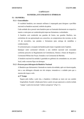 OSTENSIVO

CGCFN-1001
CAPÍTULO 5
BANDEIRA, ESTANDARTES E SÍMBOLOS

5.1 - BANDEIRA
5.1.1 - Generalidades
O vocábulo bandeira, nos manuais militares é empregado para designar o pavilhão
nacional ou bandeira nacional, símbolo da pátria.
Cada unidade deve possuir uma bandeira para ser hasteada diariamente no respectivo
mastro e outra para ser conduzida pela tropa nas formaturas e solenidades.
A bandeira será conduzida nas guardas de honra, nas guardas fúnebres, nas
cerimônias de sua apresentação aos conscritos, no compromisso dos recrutas, no dia
19 de novembro, nas paradas e formaturas para entrega de medalhas e
condecorações.
O cerimonial para a recepção da bandeira pela tropa é regulado neste Capítulo.
Qualquer outro cerimonial referente a este símbolo nacional será executado
conforme prescrito no Regulamento de Continências, Honras e Sinais de Respeito e
Cerimonial Militar das Forças Armadas e no Cerimonial da Marinha.
A bandeira nacional da unidade é guardada no gabinete do comandante ou, em outro
local, onde a mesma fique em destaque.
5.1.2 - Processo para dobragem da Bandeira Nacional
A Bandeira que diariamente é hasteada no mastro da unidade, após ser desenvergada,
tem a sua dobragem efetuada em três tempos, tomando-se o cuidado para que a
mesma não toque o solo.
a) 1o Tempo
Segura pela tralha e pelo lais, a bandeira é dobrada ao meio em seu sentido
longitudinal, ficando voltada para baixo a parte em que aparecem a estrela isolada
“espiga” e parte da inscrição “ordem e progresso” (Fig 5.1).

OSTENSIVO

- 5-1 -

REV.1

 
