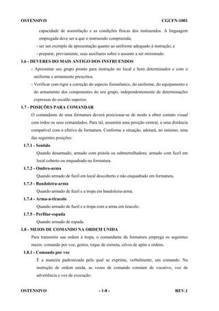 OSTENSIVO

CGCFN-1001

capacidade de assimilação e as condições físicas dos instruendos. A linguagem
empregada deve ser a que o instruendo compreenda;
- ser um exemplo de apresentação quanto ao uniforme adequado à instrução; e
- preparar, previamente, seus auxiliares sobre o assunto a ser ministrado.
1.6 - DEVERES DO MAIS ANTIGO DOS INSTRUENDOS
- Apresentar seu grupo pronto para instrução no local e hora determinados e com o
uniforme e armamento prescritos.
- Verificar com rigor a correção do aspecto fisionômico, do uniforme, do equipamento e
do armamento dos componentes do seu grupo, independentemente de determinações
expressas do escalão superior.
1.7 - POSIÇÕES PARA COMANDAR
O comandante de uma formatura deverá posicionar-se de modo a obter contato visual
com todos os seus comandados. Para tal, assumirá uma posição central, a uma distância
compatível com o efetivo da formatura. Conforme a situação, adotará, no mínimo, uma
das seguintes posições:
1.7.1 - Sentido
Quando desarmado; armado com pistola ou submetralhadora; armado com fuzil em
local coberto ou enquadrado na formatura.
1.7.2 - Ombro-arma
Quando armado de fuzil em local descoberto e não enquadrado em formatura.
1.7.3 - Bandoleira-arma
Quando armado de fuzil e a tropa em bandoleira-arma.
1.7.4 - Arma-a-tiracolo
Quando armado de fuzil e a tropa com a arma em tiracolo.
1.7.5 - Perfilar-espada
Quando armado de espada.
1.8 - MEIOS DE COMANDO NA ORDEM UNIDA
Para transmitir sua ordem à tropa, o comandante da formatura emprega os seguintes
meios: comando por voz, gestos, toque de corneta, silvos de apito e ordens.
1.8.1 - Comando por voz
É a maneira padronizada pela qual se exprime, verbalmente, um comando. Na
instrução de ordem unida, as vozes de comando constam de vocativo, voz de
advertência e voz de execução.

OSTENSIVO

- 1-8 -

REV.1

 
