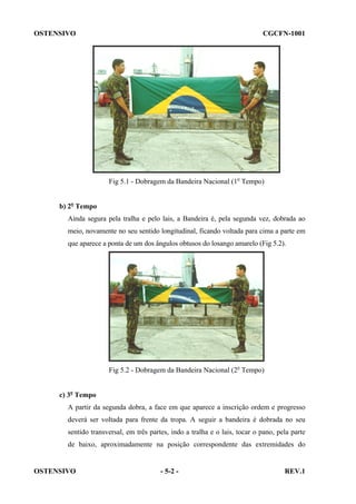 OSTENSIVO

CGCFN-1001

Fig 5.1 - Dobragem da Bandeira Nacional (1o Tempo)
b) 2o Tempo
Ainda segura pela tralha e pelo lais, a Bandeira é, pela segunda vez, dobrada ao
meio, novamente no seu sentido longitudinal, ficando voltada para cima a parte em
que aparece a ponta de um dos ângulos obtusos do losango amarelo (Fig 5.2).

Fig 5.2 - Dobragem da Bandeira Nacional (2o Tempo)
c) 3o Tempo
A partir da segunda dobra, a face em que aparece a inscrição ordem e progresso
deverá ser voltada para frente da tropa. A seguir a bandeira é dobrada no seu
sentido transversal, em três partes, indo a tralha e o lais, tocar o pano, pela parte
de baixo, aproximadamente na posição correspondente das extremidades do

OSTENSIVO

- 5-2 -

REV.1

 