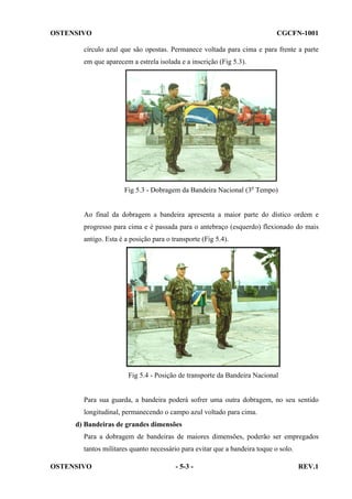 OSTENSIVO

CGCFN-1001

círculo azul que são opostas. Permanece voltada para cima e para frente a parte
em que aparecem a estrela isolada e a inscrição (Fig 5.3).

Fig 5.3 - Dobragem da Bandeira Nacional (3o Tempo)

Ao final da dobragem a bandeira apresenta a maior parte do dístico ordem e
progresso para cima e é passada para o antebraço (esquerdo) flexionado do mais
antigo. Esta é a posição para o transporte (Fig 5.4).

Fig 5.4 - Posição de transporte da Bandeira Nacional

Para sua guarda, a bandeira poderá sofrer uma outra dobragem, no seu sentido
longitudinal, permanecendo o campo azul voltado para cima.
d) Bandeiras de grandes dimensões
Para a dobragem de bandeiras de maiores dimensões, poderão ser empregados
tantos militares quanto necessário para evitar que a bandeira toque o solo.
OSTENSIVO

- 5-3 -

REV.1

 