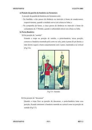 OSTENSIVO

CGCFN-1001

a) Posição da guarda da bandeira na formatura
A posição da guarda da bandeira em formatura será:
- No batalhão, a dez passos de distância ou intervalo à frente do estado-maior,
respectivamente, quando a unidade estiver em coluna ou linha; e
- Na companhia de honra, a cinco passos de distância ou intervalo à frente do
comandante do 1o Pelotão, quando a subunidade estiver em coluna ou linha.
b) Porta-Bandeira
I) Em posição de “sentido”
Estando a tropa na posição de sentido, o porta-bandeira, nessa posição,
conserva a bandeira assentada pelo conto no solo, junto à ponta do pé direito; a
mão direita segura a haste conjuntamente com o pano, mantendo-a na vertical
(Fig 5.6).

Fig 5.6 - Sentido

II) Em posição de “descansar”
Quando a tropa ficar na posição de descansar, o porta-bandeira toma essa
posição, ficando entretanto a bandeira mantida na vertical como na posição de
sentido (Fig 5.7).

OSTENSIVO

- 5-5 -

REV.1

 