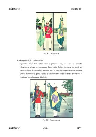 OSTENSIVO

CGCFN-1001

Fig 5.7 - Descansar

III) Em posição de “ombro-arma”
Quando a tropa faz ombro arma, o porta-bandeira, na posição de sentido,
descrita na alínea a), empunha a haste mais abaixo, inclina-a e a apoia no
ombro direito, levantando o conto do solo. A mão direita vem ficar na altura do
peito, mantendo o pano seguro e naturalmente caído ao lado, recobrindo o
braço do porta-bandeira (Fig 5.8).

Fig 5.8 - Ombro-arma

OSTENSIVO

- 5-6 -

REV.1

 