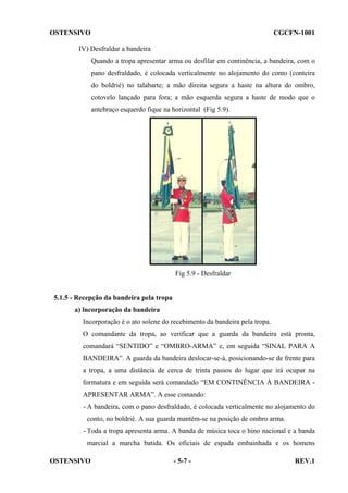 OSTENSIVO

CGCFN-1001

IV) Desfraldar a bandeira
Quando a tropa apresentar arma ou desfilar em continência, a bandeira, com o
pano desfraldado, é colocada verticalmente no alojamento do conto (conteira
do boldrié) no talabarte; a mão direita segura a haste na altura do ombro,
cotovelo lançado para fora; a mão esquerda segura a haste de modo que o
antebraço esquerdo fique na horizontal (Fig 5.9).

Fig 5.9 - Desfraldar

5.1.5 - Recepção da bandeira pela tropa
a) lncorporação da bandeira
Incorporação é o ato solene do recebimento da bandeira pela tropa.
O comandante da tropa, ao verificar que a guarda da bandeira está pronta,
comandará “SENTIDO” e “OMBRO-ARMA” e, em seguida “SINAL PARA A
BANDEIRA”. A guarda da bandeira deslocar-se-á, posicionando-se de frente para
a tropa, a uma distância de cerca de trinta passos do lugar que irá ocupar na
formatura e em seguida será comandado “EM CONTINÊNCIA À BANDEIRA APRESENTAR ARMA”. A esse comando:
- A bandeira, com o pano desfraldado, é colocada verticalmente no alojamento do
conto, no boldrié. A sua guarda mantém-se na posição de ombro arma.
- Toda a tropa apresenta arma. A banda de música toca o hino nacional e a banda
marcial a marcha batida. Os oficiais de espada embainhada e os homens
OSTENSIVO

- 5-7 -

REV.1

 