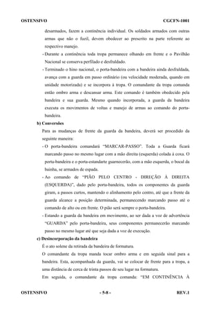 OSTENSIVO

CGCFN-1001

desarmados, fazem a continência individual. Os soldados armados com outras
armas que não o fuzil, devem obedecer ao prescrito na parte referente ao
respectivo manejo.
- Durante a continência toda tropa permanece olhando em frente e o Pavilhão
Nacional se conserva perfilado e desfraldado.
- Terminado o hino nacional, o porta-bandeira com a bandeira ainda desfraldada,
avança com a guarda em passo ordinário (ou velocidade moderada, quando em
unidade motorizada) e se incorpora à tropa. O comandante da tropa comanda
então ombro arma e descansar arma. Este comando é também obedecido pela
bandeira e sua guarda. Mesmo quando incorporada, a guarda da bandeira
executa os movimentos de voltas e manejo de armas ao comando do portabandeira.
b) Conversões
Para as mudanças de frente da guarda da bandeira, deverá ser procedido da
seguinte maneira:
- O porta-bandeira comandará “MARCAR-PASSO”. Toda a Guarda ficará
marcando passo no mesmo lugar com a mão direita (esquerda) colada à coxa. O
porta-bandeira e o porta-estandarte guarnecerão, com a mão esquerda, o bocal da
bainha, se armados de espada.
- Ao comando de “PIÃO PELO CENTRO - DIREÇÃO À DIREITA
(ESQUERDA)”, dado pelo porta-bandeira, todos os componentes da guarda
giram, a passos curtos, mantendo o alinhamento pelo centro, até que a frente da
guarda alcance a posição determinada, permanecendo marcando passo até o
comando de alto ou em frente. O pião será sempre o porta-bandeira.
- Estando a guarda da bandeira em movimento, ao ser dada a voz de advertência
“GUARDA” pelo porta-bandeira, seus componentes permanecerão marcando
passo no mesmo lugar até que seja dada a voz de execução.
c) Desincorporação da bandeira
É o ato solene da retirada da bandeira de formatura.
O comandante da tropa manda tocar ombro arma e em seguida sinal para a
bandeira. Esta, acompanhada da guarda, vai se colocar de frente para a tropa, a
uma distância de cerca de trinta passos de seu lugar na formatura.
Em seguida, o comandante da tropa comanda: “EM CONTINÊNCIA À

OSTENSIVO

- 5-8 -

REV.1

 