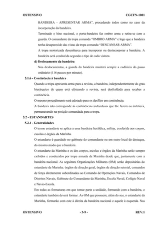 OSTENSIVO

CGCFN-1001

BANDEIRA - APRESENTAR ARMA”, procedendo todos como no caso da
incorporação da bandeira.
Terminado o hino nacional, o porta-bandeira faz ombro arma e retira-se com a
guarda. O comandante da tropa comanda “OMBRO ARMA” e logo que a bandeira
tenha desaparecido das vistas da tropa comanda “DESCANSAR ARMA”.
A tropa motorizada desembarca para incorporar ou desincorporar a bandeira. A
bandeira será conduzida segundo o tipo de cada viatura.
d) Deslocamento da bandeira
Nos deslocamentos, a guarda da bandeira manterá sempre a cadência do passo
ordinário (116 passos por minuto).
5.1.6 - Continência à bandeira
Quando a tropa apresenta arma para a revista, a bandeira, independentemente do grau
hierárquico de quem está efetuando a revista, será desfraldada para receber a
continência.
O mesmo procedimento será adotado para os desfiles em continência.
A bandeira não corresponde às continências individuais que lhe fazem os militares,
permanecendo na posição comandada para a tropa.
5.2 - ESTANDARTES
5.2.1 - Generalidades
O termo estandarte se aplica a uma bandeira heráldica, militar, conferida aos corpos,
escolas e órgãos da Marinha.
O estandarte é guardado no gabinete do comandante ou em outro local de destaque,
do mesmo modo que a bandeira.
O estandarte da Marinha e os dos corpos, escolas e órgãos da Marinha serão sempre
exibidos e conduzidos por tropa armada da Marinha desde que, juntamente com a
bandeira nacional. As seguintes Organizações Militares (OM) serão depositárias do
estandarte da Marinha: órgãos de direção geral, órgãos de direção setorial, comandos
de força diretamente subordinados ao Comando de Operações Navais, Comandos de
Distritos Navais, Gabinete do Comandante da Marinha, Escola Naval, Colégio Naval
e Navio-Escola.
Em todas as formaturas em que tomar parte a unidade, formando com a bandeira, o
estandarte também deverá formar. As OM que possuem, além do seu, o estandarte da
Marinha, formarão com este à direita da bandeira nacional e aquele à esquerda. Nas

OSTENSIVO

- 5-9 -

REV.1

 