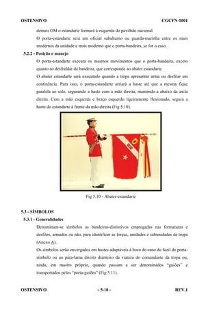 OSTENSIVO

CGCFN-1001

demais OM o estandarte formará à esquerda do pavilhão nacional.
O porta-estandarte será um oficial subalterno ou guarda-marinha entre os mais
modernos da unidade e mais moderno que o porta-bandeira, se for o caso.
5.2.2 - Posição e manejo
O porta-estandarte executa os mesmos movimentos que o porta-bandeira, exceto
quanto ao desfraldar da bandeira, que corresponde ao abater estandarte.
O abater estandarte será executado quando a tropa apresentar arma ou desfilar em
continência. Para isso, o porta-estandarte arriará a haste até que a mesma fique
paralela ao solo, segurando a haste com a mão direita, mantendo-a abaixo da axila
direita. Com a mão esquerda e braço esquerdo ligeiramente flexionado, segura a
haste do estandarte à frente da mão direita (Fig 5.10).

Fig 5.10 - Abater-estandarte

5.3 - SÍMBOLOS
5.3.1 - Generalidades
Denominam-se símbolos as bandeiras-distintivos empregadas nas formaturas e
desfiles, armados ou não, para identificar as forças, unidades e subunidades de tropa
(Anexo A).
Os símbolos serão envergados em hastes adaptáveis à boca do cano do fuzil do portasímbolo ou ao pára-lama direito dianteiro da viatura do comandante da tropa ou,
ainda, em mastro próprio, quando passam a ser denominados “guiões” e
transportados pelos “porta-guiões” (Fig 5.11).

OSTENSIVO

- 5-10 -

REV.1

 