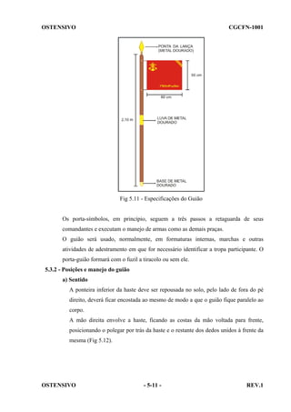 OSTENSIVO

CGCFN-1001

Fig 5.11 - Especificações do Guião

Os porta-símbolos, em princípio, seguem a três passos a retaguarda de seus
comandantes e executam o manejo de armas como as demais praças.
O guião será usado, normalmente, em formaturas internas, marchas e outras
atividades de adestramento em que for necessário identificar a tropa participante. O
porta-guião formará com o fuzil a tiracolo ou sem ele.
5.3.2 - Posições e manejo do guião
a) Sentido
A ponteira inferior da haste deve ser repousada no solo, pelo lado de fora do pé
direito, deverá ficar encostada ao mesmo de modo a que o guião fique paralelo ao
corpo.
A mão direita envolve a haste, ficando as costas da mão voltada para frente,
posicionando o polegar por trás da haste e o restante dos dedos unidos à frente da
mesma (Fig 5.12).

OSTENSIVO

- 5-11 -

REV.1

 