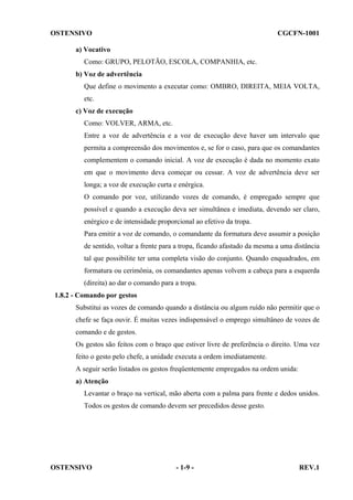 OSTENSIVO

CGCFN-1001

a) Vocativo
Como: GRUPO, PELOTÃO, ESCOLA, COMPANHIA, etc.
b) Voz de advertência
Que define o movimento a executar como: OMBRO, DIREITA, MEIA VOLTA,
etc.
c) Voz de execução
Como: VOLVER, ARMA, etc.
Entre a voz de advertência e a voz de execução deve haver um intervalo que
permita a compreensão dos movimentos e, se for o caso, para que os comandantes
complementem o comando inicial. A voz de execução é dada no momento exato
em que o movimento deva começar ou cessar. A voz de advertência deve ser
longa; a voz de execução curta e enérgica.
O comando por voz, utilizando vozes de comando, é empregado sempre que
possível e quando a execução deva ser simultânea e imediata, devendo ser claro,
enérgico e de intensidade proporcional ao efetivo da tropa.
Para emitir a voz de comando, o comandante da formatura deve assumir a posição
de sentido, voltar a frente para a tropa, ficando afastado da mesma a uma distância
tal que possibilite ter uma completa visão do conjunto. Quando enquadrados, em
formatura ou cerimônia, os comandantes apenas volvem a cabeça para a esquerda
(direita) ao dar o comando para a tropa.
1.8.2 - Comando por gestos
Substitui as vozes de comando quando a distância ou algum ruído não permitir que o
chefe se faça ouvir. É muitas vezes indispensável o emprego simultâneo de vozes de
comando e de gestos.
Os gestos são feitos com o braço que estiver livre de preferência o direito. Uma vez
feito o gesto pelo chefe, a unidade executa a ordem imediatamente.
A seguir serão listados os gestos freqüentemente empregados na ordem unida:
a) Atenção
Levantar o braço na vertical, mão aberta com a palma para frente e dedos unidos.
Todos os gestos de comando devem ser precedidos desse gesto.

OSTENSIVO

- 1-9 -

REV.1

 