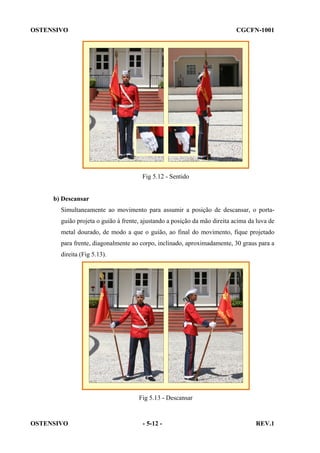OSTENSIVO

CGCFN-1001

Fig 5.12 - Sentido

b) Descansar
Simultaneamente ao movimento para assumir a posição de descansar, o portaguião projeta o guião à frente, ajustando a posição da mão direita acima da luva de
metal dourado, de modo a que o guião, ao final do movimento, fique projetado
para frente, diagonalmente ao corpo, inclinado, aproximadamente, 30 graus para a
direita (Fig 5.13).

Fig 5.13 - Descansar

OSTENSIVO

- 5-12 -

REV.1

 
