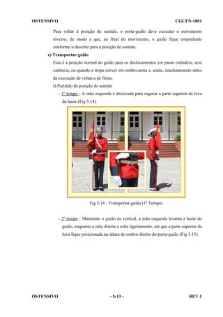 OSTENSIVO

CGCFN-1001

Para voltar à posição de sentido, o porta-guião deve executar o movimento
inverso, de modo a que, ao final do movimento, o guião fique empunhado
conforme o descrito para a posição de sentido.
c) Transportar-guião
Esta é a posição normal do guião para os deslocamentos em passo ordinário, sem
cadência, ou quando a tropa estiver em ombro-arma e, ainda, imediatamente antes
da execução de voltas a pé firme.
I) Partindo da posição de sentido
- 1º tempo - A mão esquerda é deslocada para segurar a parte superior da luva
da haste (Fig 5.14).

Fig 5.14 - Transportar-guião (1o Tempo)

- 2º tempo - Mantendo o guião na vertical, a mão esquerda levanta a haste do
guião, enquanto a mão direita a solta ligeiramente, até que a parte superior da
luva fique posicionada na altura do ombro direito do porta-guião (Fig 5.15).

OSTENSIVO

- 5-13 -

REV.1

 