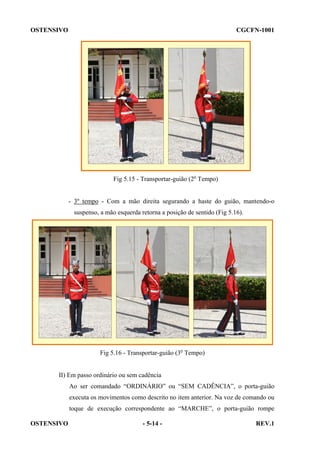 OSTENSIVO

CGCFN-1001

Fig 5.15 - Transportar-guião (2o Tempo)

- 3º tempo - Com a mão direita segurando a haste do guião, mantendo-o
suspenso, a mão esquerda retorna a posição de sentido (Fig 5.16).

Fig 5.16 - Transportar-guião (3o Tempo)

II) Em passo ordinário ou sem cadência
Ao ser comandado “ORDINÁRIO” ou “SEM CADÊNCIA”, o porta-guião
executa os movimentos como descrito no item anterior. Na voz de comando ou
toque de execução correspondente ao “MARCHE”, o porta-guião rompe
OSTENSIVO

- 5-14 -

REV.1

 