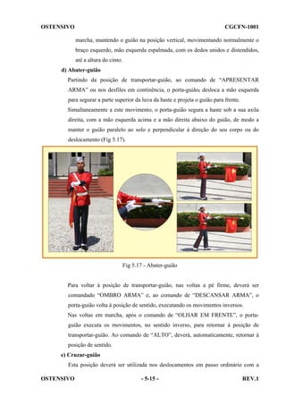 OSTENSIVO

CGCFN-1001
marcha, mantendo o guião na posição vertical, movimentando normalmente o
braço esquerdo, mão esquerda espalmada, com os dedos unidos e distendidos,
até a altura do cinto.

d) Abater-guião
Partindo da posição de transportar-guião, ao comando de “APRESENTAR
ARMA” ou nos desfiles em continência, o porta-guião, desloca a mão esquerda
para segurar a parte superior da luva da haste e projeta o guião para frente.
Simultaneamente a este movimento, o porta-guião segura a haste sob a sua axila
direita, com a mão esquerda acima e a mão direita abaixo do guião, de modo a
manter o guião paralelo ao solo e perpendicular à direção do seu corpo ou do
deslocamento (Fig 5.17).

Fig 5.17 - Abater-guião

Para voltar à posição de transportar-guião, nas voltas a pé firme, deverá ser
comandado “OMBRO ARMA” e, ao comando de “DESCANSAR ARMA”, o
porta-guião volta à posição de sentido, executando os movimentos inversos.
Nas voltas em marcha, após o comando de “OLHAR EM FRENTE”, o portaguião executa os movimentos, no sentido inverso, para retornar à posição de
transportar-guião. Ao comando de “ALTO”, deverá, automaticamente, retornar à
posição de sentido.
e) Cruzar-guião
Esta posição deverá ser utilizada nos deslocamentos em passo ordinário com a
OSTENSIVO

- 5-15 -

REV.1

 