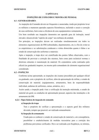 OSTENSIVO

CGCFN-1001
CAPÍTULO 6
INSPEÇÕES DE COMANDO E MOSTRA DE PESSOAL

6.1 - GENERALIDADES
As inspeções de Comando devem ser frequentes e anunciadas, tendo por propósito levar
os militares a manterem apurados aspectos fisionômicos, incluindo o asseio e correção
de seus uniformes, bem como a eficiência de seus equipamentos e armamentos.
Um bom resultado nas inspeções demonstra um apurado grau de instrução, moral
elevado e desenvolvido “espírito de corpo” nos militares da unidade.
Em princípio, as inspeções devem ser realizadas simultaneamente em todos os
elementos organizacionais da OM (subunidades, departamentos, etc.) a fim de evitar-se
os empréstimos e as substituições conduzam a visões distorcidas quanto à faltas e ao
estado de conservação dos uniformes e materiais.
Após a inspeção, a tropa deve ser cientificada dos pontos falhos observados, com a
finalidade de provocar a correção dos mesmos, bem como para esclarecer normas e
diretrizes atinentes à manutenção do material. Os comentários serão realizados pelo
oficial (ou graduado) inspetor, ou mesmo pelo comandante do elemento organizacional
considerado.
6.2 - INSPEÇÃO
Conforme acima apresentado, as inspeções são exames procedidos por qualquer oficial
ou graduado, com o propósito de verificar, além da apresentação do militar, o estado de
conservação do material. (equipamentos, armamentos, bens de responsabilidade
individual, andainas de uniformes, camas, armários, etc.).
Assim sendo, a inspeção pode visar a verificação da instrução ministrada, o estado do
material em geral, as condições de apresentação pessoal, aspectos das instalações e do
armamento da OM.
6.2.1 - Tipos básicos de inspeção de comando
a) Inspeção da tropa
Tem o propósito de verificar a apresentação e o aspecto geral dos militares
devendo, sempre que possível, ser realizada semanalmente.
b) Inspeção do armamento
Usada para se conhecer o estado de conservação do material e, em conseqüência,
possibilitar o estabelecimento de medidas necessárias para a correção dos
problemas porventura verificados. Deve ser realizada com freqüência, no mínimo,

OSTENSIVO

- 6-1 -

REV.1

 