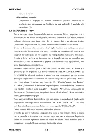 OSTENSIVO

CGCFN-1001

uma por trimestre.
c) Inspeção do material
Compreende a inspeção do material distribuído, podendo estender-se às
instalações das subunidades. A freqüência de sua realização é regulada pelo
comando da OM.
6.3 - INSPEÇÃO DA TROPA
Para a inspeção, a tropa forma em linha, em um número de fileiras compatíveis com o
efetivo da OM. As fileiras devem guardar, entre si, a distância de dois passos, sendo os
militares dispostos com igual intervalo de passos. Entre as diversas frações
(subunidades, departamentos, etc.), deve ser observado o intervalo de seis passos.
Quando a formatura não observar a distribuição funcional dos militares, as praças
deverão formar rigorosamente por altura, devendo ser compostos três grupos: um
integrado por suboficiais, um por sargentos e o outro por cabos, marinheiros e soldados.
A data, a hora e o local da formatura para a inspeção, devem ser marcados com
antecedência, a fim de possibilitar o preparo dos uniformes e do equipamento, bem
como da correta disposição da tropa.
Estando a tropa formada para a inspeção, quando da aproximação do oficial (ou
graduado) que for inspecioná-la, é dado o comando “SENTIDO” (OMBRO ARMAS ou
APRESENTAR ARMAS conforme o caso), pelo seu comandante, que em seguida
prossegue a apresentação declinando em voz alta seu posto (ou graduação) e função,
bem como dando o pronto para inspeção. Ex: “Capitão-Tenente (ou Tenente)
ALFREDO, Comandante da Primeira Companhia (ou do Primeiro Pelotão); Companhia
(ou pelotão) pronta(o) para inspeção”, - “Sargento ANTUNES, Comandante do
Destacamento (ou encarregado, ou guia da turma alfa de alunos); Destacamento (ou
turma), pronto(a) para inspeção”.
Após a correspondência da continência pelo mais antigo, o comandante da fração sendo
inspecionada solicita permissão para comandar “RETIRAR COBERTURA”, caso tenha
sido determinado previamente pelo inspetor, e, em seguida, “DESCANSAR”.
Com a tropa na posição de descansar tem início a inspeção.
O militar que estiver realizando a inspeção deve iniciá-la pela primeira fileira, da direita
para a esquerda da formatura. Ato contínuo inspeciona toda a retaguarda da primeira
fileira, até alcançar o primeiro militar da direita da mesma. Neste momento passa a
inspecionar a segunda fileira e assim por diante, até a última.

OSTENSIVO

- 6-2 -

REV.1

 