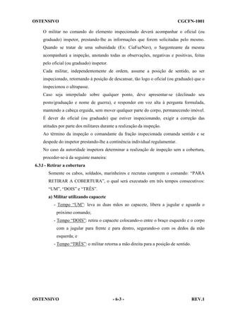 OSTENSIVO

CGCFN-1001

O militar no comando do elemento inspecionado deverá acompanhar o oficial (ou
graduado) inspetor, prestando-lhe as informações que forem solicitadas pelo mesmo.
Quando se tratar de uma subunidade (Ex: CiaFuzNav), o Sargenteante da mesma
acompanhará a inspeção, anotando todas as observações, negativas e positivas, feitas
pelo oficial (ou graduado) inspetor.
Cada militar, independentemente de ordem, assume a posição de sentido, ao ser
inspecionado, retornando à posição de descansar, tão logo o oficial (ou graduado) que o
inspecionou o ultrapasse.
Caso seja interpelado sobre qualquer ponto, deve apresentar-se (declinado seu
posto/graduação e nome de guerra), e responder em voz alta à pergunta formulada,
mantendo a cabeça erguida, sem mover qualquer parte do corpo, permanecendo imóvel.
É dever do oficial (ou graduado) que estiver inspecionando, exigir a correção das
atitudes por parte dos militares durante a realização da inspeção.
Ao término da inspeção o comandante da fração inspecionada comanda sentido e se
despede do inspetor prestando-lhe a continência individual regulamentar.
No caso da autoridade inspetora determinar a realização de inspeção sem a cobertura,
proceder-se-á da seguinte maneira:
6.3.l - Retirar a cobertura
Somente os cabos, soldados, marinheiros e recrutas cumprem o comando: “PARA
RETIRAR A COBERTURA”, o qual será executado em três tempos consecutivos:
“UM”, “DOIS” e “TRÊS”.
a) Militar utilizando capacete
- Tempo “UM”: leva as duas mãos ao capacete, libera a jugular e aguarda o
próximo comando;
- Tempo “DOIS”: retira o capacete colocando-o entre o braço esquerdo e o corpo
com a jugular para frente e para dentro, segurando-o com os dedos da mão
esquerda; e
- Tempo “TRÊS”: o militar retorna a mão direita para a posição de sentido.

OSTENSIVO

- 6-3 -

REV.1

 