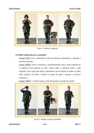 OSTENSIVO

CGCFN-1001

Fig 6.1 - Retirar o capacete

b) Militar utilizando gorro camuflado
- Tempo “UM”: leva a mão direita à pala da cobertura segurando-a e aguarda o
próximo comando;
- Tempo “DOIS”: retira a cobertura e, simultaneamente, eleva a mão esquerda até
o antebraço ficar paralelo ao solo, coloca então a cobertura sobre a mão
esquerda, com a pala para frente, segurando-a com os dedos de ambas as mãos
(mão esquerda na frente e direita na lateral da pala) e aguarda o próximo
comando; e
- Tempo “TRÊS”: o militar retorna a mão direita para a posição de sentido.

Fig 6.2 - Retirar o gorro camuflado
OSTENSIVO

- 6-4 -

REV.1

 