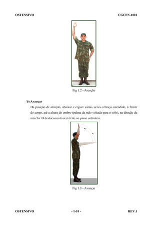 OSTENSIVO

CGCFN-1001

Fig 1.2 - Atenção

b) Avançar
Da posição de atenção, abaixar e erguer várias vezes o braço estendido, à frente
do corpo, até a altura do ombro (palma da mão voltada para o solo), na direção de
marcha. O deslocamento será feito no passo ordinário.

Fig 1.3 - Avançar

OSTENSIVO

- 1-10 -

REV.1

 