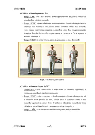 OSTENSIVO

CGCFN-1001

c) Militar utilizando gorro de fita
- Tempo “UM”: leva a mão direita a parte superior frontal do gorro e permanece
aguardando o próximo comando;
- Tempo “DOIS”: retira a cobertura e, simultaneamente, eleva a mão esquerda até o
antebraço ficar paralelo ao solo, coloca então a cobertura sobre a mão esquerda,
com a cruzeta para frente e para cima, segurando-a com o dedo polegar, mantendo
os dedos da mão direita sobre o gorro entre a cruzeta e a fita e aguarda o
próximo comando; e
- Tempo “TRÊS”: o militar retorna a mão direita para a posição de sentido.

Fig 6.3 - Retirar o gorro de fita

d) Militar utilizando chapéu de MN
- Tempo “UM”: leva a mão direita à parte lateral da cobertura segurando-a e
permanece aguardando o próximo comando;
- Tempo “DOIS”: retira a cobertura e, simultaneamente, eleva a mão esquerda até
o antebraço ficar paralelo ao solo, coloca então a cobertura sobre a mão
esquerda, segurando-a com os dedos de ambas as mãos (mão esquerda na frente
e direita na lateral da cobertura) e aguarda o próximo comando; e
- Tempo “TRÊS”: o militar retorna a mão direita para a posição de sentido.

OSTENSIVO

- 6-5 -

REV.1

 