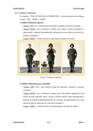 OSTENSIVO

CGCFN-1001

6.3.2 - Colocar a cobertura
O comando : “PARA COLOCAR A COBERTURA” será executado em três tempos,
a saber: “UM”, “DOIS” e “TRÊS”.
a) Militar utilizando capacete
- Tempo “UM”: leva a mão direita à cobertura e aguarda o próximo comando;
- Tempo “DOIS”: leva a cobertura à cabeça com ambas as mãos, ajustando-a e
após prender a jugular adequadamente, permanece com as mãos na mesma até o
próximo comando; e
- Tempo “TRÊS”: o militar retorna as mãos para a posição de sentido.

Fig 6.6 - Colocar o capacete

b) Militar utilizando gorro camuflado
- Tempo “UM”: leva a mão direita na pala da cobertura e aguarda o próximo
comando;
- Tempo “DOIS”: leva a cobertura à cabeça com a mão direita, ajustando-a com
auxílio da mão esquerda. Após o ajuste, o militar retorna a mão esquerda para a
posição de sentido independentemente de comando, permanecendo com a mão
direita na pala da cobertura até o próximo comando; e
- Tempo “TRÊS”: o militar retorna a mão direita para a posição de sentido.

OSTENSIVO

- 6-7 -

REV.1

 