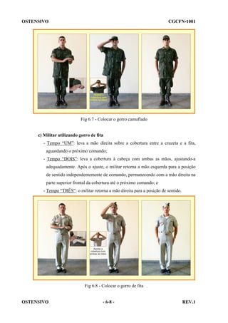 OSTENSIVO

CGCFN-1001

Fig 6.7 - Colocar o gorro camuflado

c) Militar utilizando gorro de fita
- Tempo “UM”: leva a mão direita sobre a cobertura entre a cruzeta e a fita,
aguardando o próximo comando;
- Tempo “DOIS”: leva a cobertura à cabeça com ambas as mãos, ajustando-a
adequadamente. Após o ajuste, o militar retorna a mão esquerda para a posição
de sentido independentemente de comando, permanecendo com a mão direita na
parte superior frontal da cobertura até o próximo comando; e
- Tempo “TRÊS”: o militar retorna a mão direita para a posição de sentido.

Fig 6.8 - Colocar o gorro de fita

OSTENSIVO

- 6-8 -

REV.1

 