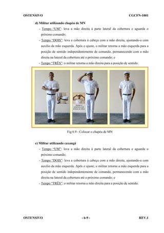 OSTENSIVO

CGCFN-1001

d) Militar utilizando chapéu de MN
- Tempo “UM”: leva a mão direita à parte lateral da cobertura e aguarda o
próximo comando;
- Tempo “DOIS”: leva a cobertura à cabeça com a mão direita, ajustando-a com
auxílio da mão esquerda. Após o ajuste, o militar retorna a mão esquerda para a
posição de sentido independentemente de comando, permanecendo com a mão
direita na lateral da cobertura até o próximo comando; e
- Tempo “TRÊS”: o militar retorna a mão direita para a posição de sentido.

Fig 6.9 - Colocar o chapéu de MN

e) Militar utilizando caxangá
- Tempo “UM”: leva a mão direita à parte lateral da cobertura e aguarda o
próximo comando;
- Tempo “DOIS”: leva a cobertura à cabeça com a mão direita, ajustando-a com
auxílio da mão esquerda. Após o ajuste, o militar retorna a mão esquerda para a
posição de sentido independentemente de comando, permanecendo com a mão
direita na lateral da cobertura até o próximo comando; e
- Tempo “TRÊS”: o militar retorna a mão direita para a posição de sentido.

OSTENSIVO

- 6-9 -

REV.1

 
