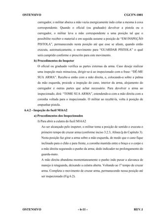 OSTENSIVO

CGCFN-1001

carregador, o militar abaixa a mão vazia energicamente indo colar a mesma à coxa
correspondente. Quando o oficial (ou graduado) devolver a pistola ou o
carregador, o militar leva a mão correspondente a uma posição tal que o
possibilite receber o material e em seguida assume a posição de “EM INSPEÇÃO
PISTOLA”, permanecendo nesta posição até que esse se afaste, quando então
executa, automaticamente, o movimento para “GUARDAR PISTOLA” o qual
será cumprido conforme o prescrito para este movimento.
b) Procedimentos do Inspetor
O oficial ou graduado verifica as partes externas da arma. Caso deseje realizar
uma inspeção mais minuciosa, dirigir-se-á ao inspecionado com a frase: “DÊ-ME
SUA ARMA”. Recebe-a então com a mão direita, e, colocando-a sobre a palma
da mão esquerda, procede a inspeção do cano, interior da arma, alojamento do
carregador e outras partes que achar necessário. Para devolver a arma ao
inspecionado, dirá: “TOME SUA ARMA”, estendendo-a com a mão direita com a
coronha voltada para o inspecionado. O militar ao recebê-la, volta à posição de
empunhar pistola.
6.4.2 - Inspeção do fuzil M16A2
a) Procedimentos dos Inspecionados
I) Para abrir a culatra do fuzil M16A2
Ao ser alcançado pelo inspetor, o militar toma a posição de sentido e executa o
primeiro tempo de cruzar arma (conforme inciso 3.2.3, Alínea h do Capítulo 3).
Nesta posição faz girar a arma sobre a mão esquerda, de modo que o cano fique
inclinado para o chão e para frente, a coronha mantida entre o braço e o corpo e
a mão direita segurando o punho da arma; dedo indicador no prolongamento do
guarda-mato.
A mão direita abandona momentaneamente o punho indo puxar a alavanca de
manejo à retaguarda, deixando a culatra aberta. Voltando ao 1o tempo de cruzar
arma. Completa o movimento de cruzar arma, permanecendo nessa posição até
ser inspecionado (Fig 6.2).

OSTENSIVO

- 6-11 -

REV.1

 