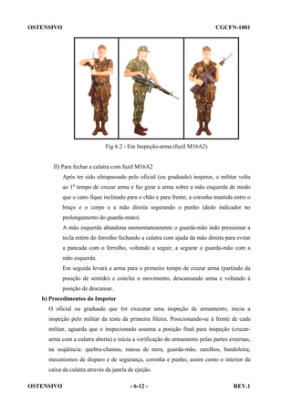 OSTENSIVO

CGCFN-1001

Fig 6.2 - Em Inspeção-arma (fuzil M16A2)

II) Para fechar a culatra com fuzil M16A2
Após ter sido ultrapassado pelo oficial (ou graduado) inspetor, o militar volta
ao 1o tempo de cruzar arma e faz girar a arma sobre a mão esquerda de modo
que o cano fique inclinado para o chão e para frente, a coronha mantida entre o
braço e o corpo e a mão direita segurando o punho (dedo indicador no
prolongamento do guarda-mato).
A mão esquerda abandona momentaneamente o guarda-mão indo pressionar a
tecla retém do ferrolho fechando a culatra com ajuda da mão direita para evitar
a pancada com o ferrolho, voltando a seguir, a segurar o guarda-mão com a
mão esquerda.
Em seguida levará a arma para o primeiro tempo de cruzar arma (partindo da
posição de sentido) e conclui o movimento, descansando arma e voltando à
posição de descansar.
b) Procedimentos do Inspetor
O oficial ou graduado que for executar uma inspeção de armamento, inicia a
inspeção pelo militar da testa da primeira fileira. Posicionando-se à frente de cada
militar, aguarda que o inspecionado assuma a posição final para inspeção (cruzararma com a culatra aberta) e inicia a verificação do armamento pelas partes externas,
na seqüência: quebra-chamas, massa de mira, guarda-mão, zarelhos, bandoleira,
mecanismos de disparo e de segurança, coronha e punho, assim como o interior da
caixa da culatra através da janela de ejeção.
OSTENSIVO

- 6-12 -

REV.1

 