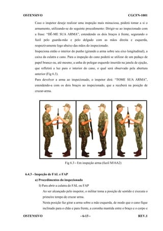 OSTENSIVO

CGCFN-1001

Caso o inspetor deseje realizar uma inspeção mais minuciosa, poderá tomar a si o
armamento, utilizando-se do seguinte procedimento: Dirigir-se ao inspecionado com
a frase: “DÊ-ME SUA ARMA”, estendendo os dois braços à frente, segurando o
fuzil pelo guarda-mão e pelo delgado com as mãos direita e esquerda,
respectivamente logo abaixo das mãos do inspecionado.
Inspeciona então o interior do punho (girando a arma sobre seu eixo longitudinal), a
caixa da culatra e cano. Para a inspeção do cano poderá se utilizar de um pedaço de
papel branco ou, até mesmo, a unha do polegar esquerdo inserido na janela de ejeção,
que refletirá a luz para o interior do cano, o qual será observado pela abertura
anterior (Fig 6.3).
Para devolver a arma ao inspecionado, o inspetor dirá: “TOME SUA ARMA”,
estendendo-a com os dois braços ao inspecionado, que a receberá na posição de
cruzar-arma.

Fig 6.3 - Em inspeção arma (fuzil M16A2)

6.4.3 - Inspeção de FAL e FAP
a) Procedimentos do inspecionado
I) Para abrir a culatra do FAL ou FAP
Ao ser alcançado pelo inspetor, o militar toma a posição de sentido e executa o
primeiro tempo de cruzar arma.
Nesta posição faz girar a arma sobre a mão esquerda, de modo que o cano fique
inclinado para o chão e para frente, a coronha mantida entre o braço e o corpo e
OSTENSIVO

- 6-13 -

REV.1

 