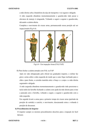 OSTENSIVO

CGCFN-1001
a mão direita solta a bandoleira da alça de transporte e vai segurar o delgado.
A mão esquerda abandona momentaneamente o guarda-mão indo puxar a
alavanca de manejo à retaguarda. Voltando a seguir a segurar o guarda-mão,
deixando a culatra aberta.
Completa o movimento de cruzar arma, permanecendo nessa posição até ser
inspecionado (Fig 6.4).

Fig 6.4 - Em inspeção-Arma (FAL/FAP)

II) Para fechar a culatra armado com FAL ou FAP
Após ter sido ultrapassado pelo oficial (ou graduado) inspetor, o militar faz
girar a arma sobre a mão esquerda de modo que o cano fique inclinado para o
chão e para frente, a coronha mantida entre o braço e o corpo e a mão direita
segurando o delgado.
A mão esquerda abandona momentaneamente o guarda-mão indo pressionar a
tecla retém do ferrolho fechando a culatra com ajuda da mão direita para evitar
a pancada com o ferrolho, voltando a seguir, a segurar o guarda-mão com a
mão esquerda.
Em seguida levará a arma para o primeiro tempo de cruzar arma (partindo da
posição de sentido) e conclui, o movimento, descansando arma e voltando à
posição de descansar.
b) Procedimentos do Inspetor
O inspetor cumpre os mesmos procedimentos descritos para a inspeção do fuzil
M16A2.
OSTENSIVO

- 6-14 -

REV.1

 