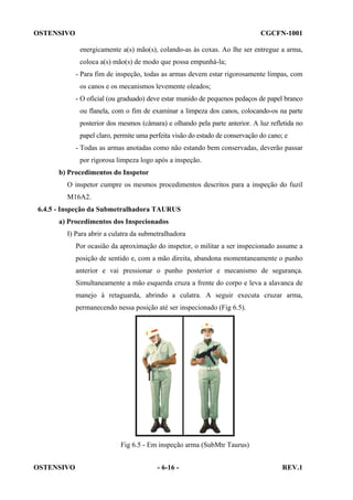 OSTENSIVO

CGCFN-1001
energicamente a(s) mão(s), colando-as às coxas. Ao lhe ser entregue a arma,
coloca a(s) mão(s) de modo que possa empunhá-la;
- Para fim de inspeção, todas as armas devem estar rigorosamente limpas, com
os canos e os mecanismos levemente oleados;
- O oficial (ou graduado) deve estar munido de pequenos pedaços de papel branco
ou flanela, com o fim de examinar a limpeza dos canos, colocando-os na parte
posterior dos mesmos (câmara) e olhando pela parte anterior. A luz refletida no
papel claro, permite uma perfeita visão do estado de conservação do cano; e
- Todas as armas anotadas como não estando bem conservadas, deverão passar
por rigorosa limpeza logo após a inspeção.

b) Procedimentos do Inspetor
O inspetor cumpre os mesmos procedimentos descritos para a inspeção do fuzil
M16A2.
6.4.5 - Inspeção da Submetralhadora TAURUS
a) Procedimentos dos Inspecionados
I) Para abrir a culatra da submetralhadora
Por ocasião da aproximação do inspetor, o militar a ser inspecionado assume a
posição de sentido e, com a mão direita, abandona momentaneamente o punho
anterior e vai pressionar o punho posterior e mecanismo de segurança.
Simultaneamente a mão esquerda cruza a frente do corpo e leva a alavanca de
manejo à retaguarda, abrindo a culatra. A seguir executa cruzar arma,
permanecendo nessa posição até ser inspecionado (Fig 6.5).

Fig 6.5 - Em inspeção arma (SubMtr Taurus)
OSTENSIVO

- 6-16 -

REV.1

 