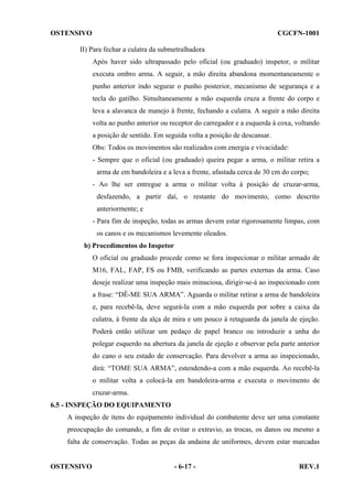 OSTENSIVO

CGCFN-1001

II) Para fechar a culatra da submetralhadora
Após haver sido ultrapassado pelo oficial (ou graduado) inspetor, o militar
executa ombro arma. A seguir, a mão direita abandona momentaneamente o
punho anterior indo segurar o punho posterior, mecanismo de segurança e a
tecla do gatilho. Simultaneamente a mão esquerda cruza a frente do corpo e
leva a alavanca de manejo à frente, fechando a culatra. A seguir a mão direita
volta ao punho anterior ou receptor do carregador e a esquerda à coxa, voltando
a posição de sentido. Em seguida volta a posição de descansar.
Obs: Todos os movimentos são realizados com energia e vivacidade:
- Sempre que o oficial (ou graduado) queira pegar a arma, o militar retira a
arma de em bandoleira e a leva a frente, afastada cerca de 30 cm do corpo;
- Ao lhe ser entregue a arma o militar volta à posição de cruzar-arma,
desfazendo, a partir daí, o restante do movimento, como descrito
anteriormente; e
- Para fim de inspeção, todas as armas devem estar rigorosamente limpas, com
os canos e os mecanismos levemente oleados.
b) Procedimentos do Inspetor
O oficial ou graduado procede como se fora inspecionar o militar armado de
M16, FAL, FAP, FS ou FMB, verificando as partes externas da arma. Caso
deseje realizar uma inspeção mais minuciosa, dirigir-se-á ao inspecionado com
a frase: “DÊ-ME SUA ARMA”. Aguarda o militar retirar a arma de bandoleira
e, para recebê-la, deve segurá-la com a mão esquerda por sobre a caixa da
culatra, à frente da alça de mira e um pouco à retaguarda da janela de ejeção.
Poderá então utilizar um pedaço de papel branco ou introduzir a unha do
polegar esquerdo na abertura da janela de ejeção e observar pela parte anterior
do cano o seu estado de conservação. Para devolver a arma ao inspecionado,
dirá: “TOME SUA ARMA”, estendendo-a com a mão esquerda. Ao recebê-la
o militar volta a colocá-la em bandoleira-arma e executa o movimento de
cruzar-arma.
6.5 - INSPEÇÃO DO EQUIPAMENTO
A inspeção de itens do equipamento individual do combatente deve ser uma constante
preocupação do comando, a fim de evitar o extravio, as trocas, os danos ou mesmo a
falta de conservação. Todas as peças da andaina de uniformes, devem estar marcadas

OSTENSIVO

- 6-17 -

REV.1

 