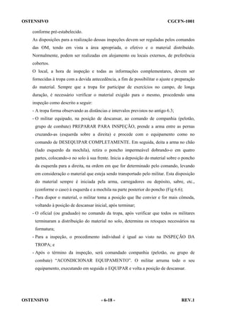 OSTENSIVO

CGCFN-1001

conforme pré-estabelecido.
As disposições para a realização dessas inspeções devem ser reguladas pelos comandos
das OM, tendo em vista a área apropriada, o efetivo e o material distribuído.
Normalmente, podem ser realizadas em alojamento ou locais externos, de preferência
cobertos.
O local, a hora de inspeção e todas as informações complementares, devem ser
fornecidas à tropa com a devida antecedência, a fim de possibilitar o ajuste e preparação
do material. Sempre que a tropa for participar de exercícios no campo, de longa
duração, é necessário verificar o material exigido para o mesmo, procedendo uma
inspeção como descrito a seguir:
- A tropa forma observando as distâncias e intervalos previstos no antigo 6.3;
- O militar equipado, na posição de descansar, ao comando de companhia (pelotão,
grupo de combate) PREPARAR PARA INSPEÇÃO, prende a arma entre as pernas
cruzando-as (esquerda sobre a direita) e procede com o equipamento como no
comando de DESEQUIPAR COMPLETAMENTE. Em seguida, deita a arma no chão
(lado esquerdo da mochila), retira o poncho impermeável dobrando-o em quatro
partes, colocando-o no solo à sua frente. Inicia a deposição do material sobre o poncho
da esquerda para a direita, na ordem em que for determinado pelo comando, levando
em consideração o material que esteja sendo transportado pelo militar. Esta disposição
do material sempre é iniciada pela arma, carregadores ou depósito, sabre, etc.,
(conforme o caso) à esquerda e a mochila na parte posterior do poncho (Fig 6.6);
- Para dispor o material, o militar toma a posição que lhe convier e for mais cômoda,
voltando à posição de descansar inicial, após terminar;
- O oficial (ou graduado) no comando da tropa, após verificar que todos os militares
terminaram a distribuição do material no solo, determina os retoques necessários na
formatura;
- Para a inspeção, o procedimento individual é igual ao visto na INSPEÇÃO DA
TROPA; e
- Após o término da inspeção, será comandado companhia (pelotão, ou grupo de
combate) “ACONDICIONAR EQUIPAMENTO”. O militar arruma todo o seu
equipamento, executando em seguida o EQUIPAR e volta a posição de descansar.

OSTENSIVO

- 6-18 -

REV.1

 