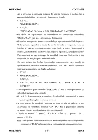 OSTENSIVO

CGCFN-1001

- Ao se aproximar a autoridade inspetora do local da formatura, o imediato fará a
continência individual e apresentará a formatura declinando:
POSTO...
NOME DE GUERRA...
FUNÇÃO...
“TRIPULAÇÃO DO (nome da OM), PRONTA PARA A MOSTRA!”.
- Os chefes de departamento ou comandantes de subunidades comandarão
“DESCANSAR” logo após a apresentação do imediato;
- O imediato acompanhará a mostra ocupando lugar logo após a autoridade inspetora.
- O Sargenteante aguardará o início da mostra formado a retaguarda, junto ao
imediato e, após na apresentação deste, tendo início a mostra, acompanhará a
inspeção, anotando todas as observações, negativas e positivas, feitas pelo inspetor.
Posicionar-se-á ao lado esquerdo, da autoridade inspetora, ligeiramente à sua
retaguarda, em posição oposta ao inspecionado;
- Os mais antigos das frações (subunidades, departamentos, etc.), quando da
aproximação da autoridade inspetora, comandarão “SENTIDO”, farão a continência
individual e apresentarão sua fração declinando:
POSTO...
NOME DE GUERRA...
FUNÇÃO...
“DEPARTAMENTO

OU

SUBUNIDADE

TAL

PRONTA

PARA

A

MOSTRA!”;
- Solicita permissão para comandar “DESCANSAR” para o seu departamento ou
subunidade e executa este comando;
- O chefe de departamento ou comandante de subunidade acompanhará a mostra
ocupando lugar logo após a autoridade inspetora;
- À aproximação da autoridade inspetora de uma divisão ou pelotão, o seu
encarregado ou comandante comanda “SENTIDO”, fará a apresentação conforme
se segue e ocupará lugar imediatamente à sua retaguarda;
- Divisão ou pelotão “X”! (pausa) ... EM CONTINÊNCIA! ... (pausa)... UM! ...
(pausa) ... DOIS!;
Obs: Todos prestam a continência individual. O encarregado de divisão ou pelotão só
comandará o “DOIS” após a resposta de continência pela autoridade inspetora;

OSTENSIVO

- 6-20 -

REV.1

 