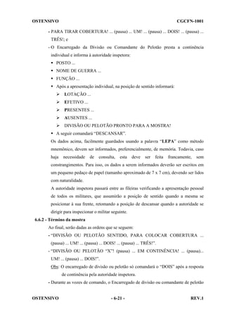 OSTENSIVO

CGCFN-1001

- PARA TIRAR COBERTURA! ... (pausa) ... UM! ... (pausa) ... DOIS! ... (pausa) ...
TRÊS!; e
- O Encarregado da Divisão ou Comandante do Pelotão presta a continência
individual e informa à autoridade inspetora:
POSTO ...
NOME DE GUERRA ...
FUNÇÃO ...
Após a apresentação individual, na posição de sentido informará:
LOTAÇÃO ...
EFETIVO ...
PRESENTES ...
AUSENTES ...
DIVISÃO OU PELOTÃO PRONTO PARA A MOSTRA!
A seguir comandará “DESCANSAR”.
Os dados acima, facilmente guardados usando a palavra “LEPA” como método
mnemônico, devem ser informados, preferencialmente, de memória. Todavia, caso
haja

necessidade

de

consulta,

esta

deve

ser

feita

francamente,

sem

constrangimentos. Para isso, os dados a serem informados deverão ser escritos em
um pequeno pedaço de papel (tamanho aproximado de 7 x 7 cm), devendo ser lidos
com naturalidade.
A autoridade inspetora passará entre as fileiras verificando a apresentação pessoal
de todos os militares, que assumirão a posição de sentido quando a mesma se
posicionar à sua frente, retomando a posição de descansar quando a autoridade se
dirigir para inspecionar o militar seguinte.
6.6.2 - Término da mostra
Ao final, serão dadas as ordens que se seguem:
- “DIVISÃO OU PELOTÃO SENTIDO, PARA COLOCAR COBERTURA ...
(pausa) ... UM! ... (pausa) ... DOIS! ... (pausa) ... TRÊS!”.
- “DIVISÃO OU PELOTÃO “X”! (pausa) ... EM CONTINÊNCIA! ... (pausa)...
UM! ... (pausa) ... DOIS!”.
Obs: O encarregado de divisão ou pelotão só comandará o “DOIS” após a resposta
de continência pela autoridade inspetora.
- Durante as vozes de comando, o Encarregado de divisão ou comandante de pelotão

OSTENSIVO

- 6-21 -

REV.1

 