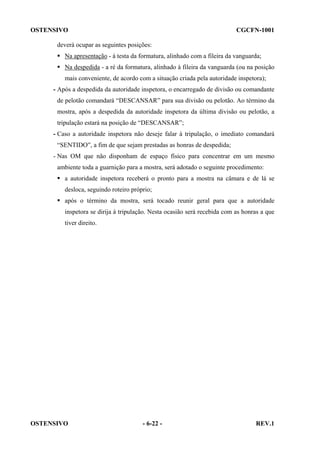 OSTENSIVO

CGCFN-1001

deverá ocupar as seguintes posições:
Na apresentação - à testa da formatura, alinhado com a fileira da vanguarda;
Na despedida - a ré da formatura, alinhado à fileira da vanguarda (ou na posição
mais conveniente, de acordo com a situação criada pela autoridade inspetora);
- Após a despedida da autoridade inspetora, o encarregado de divisão ou comandante
de pelotão comandará “DESCANSAR” para sua divisão ou pelotão. Ao término da
mostra, após a despedida da autoridade inspetora da última divisão ou pelotão, a
tripulação estará na posição de “DESCANSAR”;
- Caso a autoridade inspetora não deseje falar à tripulação, o imediato comandará
“SENTIDO”, a fim de que sejam prestadas as honras de despedida;
- Nas OM que não disponham de espaço físico para concentrar em um mesmo
ambiente toda a guarnição para a mostra, será adotado o seguinte procedimento:
a autoridade inspetora receberá o pronto para a mostra na câmara e de lá se
desloca, seguindo roteiro próprio;
após o término da mostra, será tocado reunir geral para que a autoridade
inspetora se dirija à tripulação. Nesta ocasião será recebida com as honras a que
tiver direito.

OSTENSIVO

- 6-22 -

REV.1

 