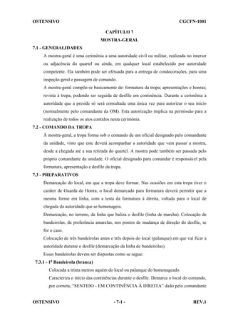OSTENSIVO

CGCFN-1001
CAPÍTULO 7
MOSTRA-GERAL

7.1 - GENERALIDADES
A mostra-geral é uma cerimônia a uma autoridade civil ou militar, realizada no interior
ou adjacência do quartel ou ainda, em qualquer local estabelecido por autoridade
competente. Ela também pode ser efetuada para a entrega de condecorações, para uma
inspeção geral e passagem de comando.
A mostra-geral compõe-se basicamente de: formatura da tropa; apresentações e honras;
revista à tropa, podendo ser seguida de desfile em continência. Durante a cerimônia a
autoridade que a preside só será consultada uma única vez para autorizar o seu início
(normalmente pelo comandante da OM). Esta autorização implica na permissão para a
realização de todos os atos contidos nesta cerimônia.
7.2 - COMANDO DA TROPA
À mostra-geral, a tropa forma sob o comando de um oficial designado pelo comandante
da unidade, visto que este deverá acompanhar a autoridade que vem passar a mostra,
desde a chegada até a sua retirada do quartel. A mostra pode também ser passada pelo
próprio comandante da unidade. O oficial designado para comandar é responsável pela
formatura, apresentação e desfile da tropa.
7.3 - PREPARATIVOS
Demarcação do local, em que a tropa deve formar. Nas ocasiões em esta tropa tiver o
caráter de Guarda de Honra, o local demarcado para formatura deverá permitir que a
mesma forme em linha, com a testa da formatura à direita, voltada para o local de
chegada da autoridade que se homenageia.
Demarcação, no terreno, da linha que baliza o desfile (linha de marcha). Colocação de
bandeirolas, de preferência amarelas, nos pontos de mudança de direção do desfile, se
for o caso.
Colocação de três bandeirolas antes e três depois do local (palanque) em que vai ficar a
autoridade durante o desfile (demarcação da linha de bandeirolas).
Essas bandeirolas devem ser dispostas como se segue:
7.3.1 - 1a Bandeirola (branca)
Colocada a trinta metros aquém do local ou palanque do homenageado.
Caracteriza o início das continências durante o desfile. Demarca o local do comando,
por corneta, “SENTIDO - EM CONTINÊNCIA À DIREITA” dado pelo comandante

OSTENSIVO

- 7-1 -

REV.1

 